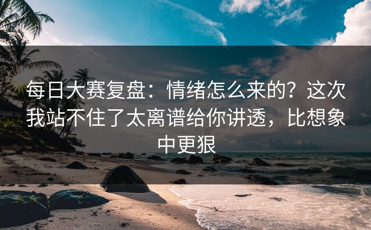 每日大赛复盘：情绪怎么来的？这次我站不住了太离谱给你讲透，比想象中更狠