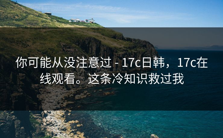 你可能从没注意过 - 17c日韩，17c在线观看。这条冷知识救过我