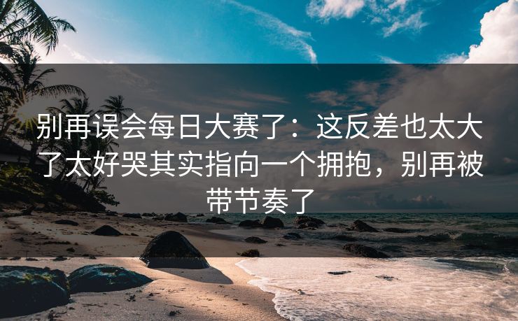 别再误会每日大赛了:这反差也太大了太好哭其实指向一个拥抱,别再被带节奏了