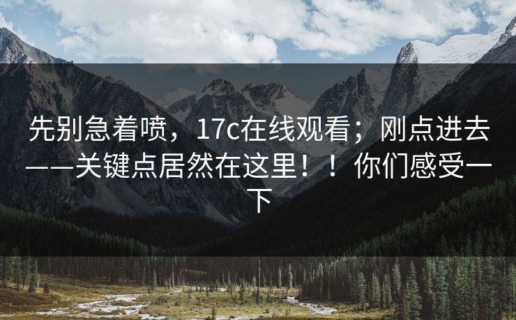 先别急着喷，17c在线观看；刚点进去——关键点居然在这里！！你们感受一下
