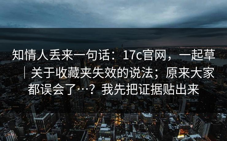 知情人丢来一句话：17c官网，一起草｜关于收藏夹失效的说法；原来大家都误会了…？我先把证据贴出来