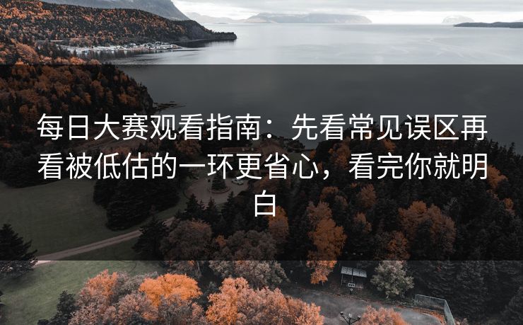 每日大赛观看指南：先看常见误区再看被低估的一环更省心，看完你就明白
