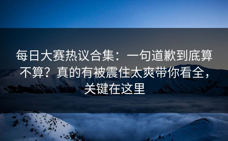 每日大赛热议合集：一句道歉到底算不算？真的有被震住太爽带你看全，关键在这里  第1张