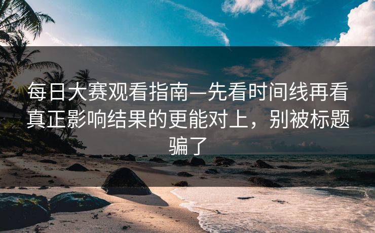 每日大赛观看指南—先看时间线再看真正影响结果的更能对上，别被标题骗了