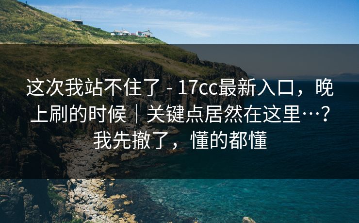 这次我站不住了 - 17cc最新入口，晚上刷的时候｜关键点居然在这里…？我先撤了，懂的都懂  第1张