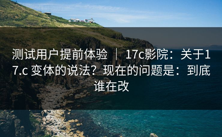 测试用户提前体验 ｜ 17c影院：关于17.c 变体的说法？现在的问题是：到底谁在改  第1张