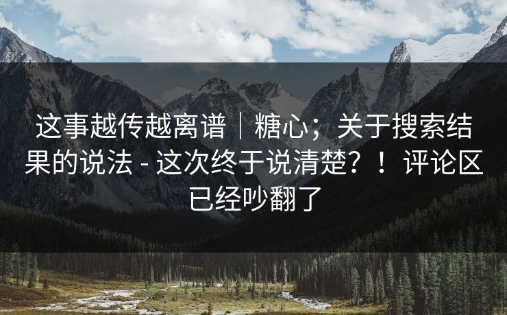 这事越传越离谱｜糖心；关于搜索结果的说法 - 这次终于说清楚？！评论区已经吵翻了